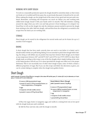 WORKING WITH SHORT DOUGH
To work at a reasonable production speed, the dough should be somewhat elastic so that it does
not break as it is molded and fit into pans, but, as previously discussed, it should not be too soft.
When making the dough, use the dough hook of the mixer at low speed and mix just until com-
bined. Remember, overmixing will incorporate too much air. Before you start working with
chilled short dough, knead it with your hands until it is smooth. This will minimize cracking
around the edges when you roll it out and help prevent it from breaking as it is shaped. Use
bread flour to roll out the dough, but only the minimum amount needed to prevent the dough
from sticking to the table. Add new dough, cold and firm from the refrigerator, as needed to the
scraps from the batch you are working with.
STORAGE
Short dough can be stored in the refrigerator for several weeks and can be frozen for up to 2
months if well wrapped.
BAKING
A short dough that has been made correctly does not need to rest before it is baked, and it
should neither shrink nor puff during baking. It is not essential to prick short dough before bak-
ing, but doing so will deflate any air pockets that may have formed. Short dough can be baked
at any temperature between 325° and 425°F (163° and 219°C), but 375°F (190°C) is ideal. Short
dough made according to this recipe is one of the few doughs where simply looking at the color
of the baked product will tell you if it is done (provided the dough was rolled out to the proper
thickness). This is not necessarily true of other short dough recipes, some of which contain a
different proportion of sugar. But if you use this recipe and follow the directions as given, you
can be certain baking is complete when the dough turns golden brown.
Short Dough
yield: 4 pounds 14 ounces (2 kg 220 g), or enough to line about 90 tartlet pans, 21
/2 inches (6.2 cm) in diameter, or 6 tart
pans, 11 inches (27.5 cm) in diameter
1. Place the sugar, butter or margarine, eggs, and vanilla in a mixing bowl; mix at low speed
with the dough hook just until combined.
2. Add the flour and mix only until the dough is smooth.
Basic Doughs 67
12 ounces (340 g) granulated sugar
1 pound 12 ounces (795 g) unsalted butter, at
room temperature, or margarine
2 eggs
2 teaspoons (10 ml) vanilla extract
2 pounds 2 ounces (970 g) bread flour
Small-Batch Short Dough
yield: 2 pounds 6 ounces (1 kg 80 g)
6 ounces (170 g) granulated sugar
14 ounces (400 g) unsalted butter, at room
temperature, or margarine
1 egg
1 teaspoon (5 ml) vanilla extract
1 pound (455 g) bread flour
 