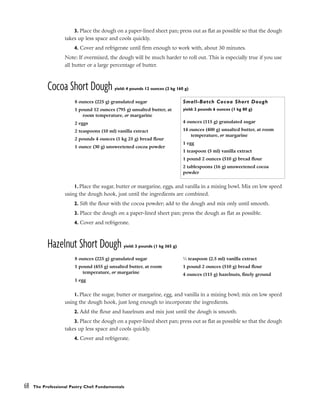 3. Place the dough on a paper-lined sheet pan; press out as flat as possible so that the dough
takes up less space and cools quickly.
4. Cover and refrigerate until firm enough to work with, about 30 minutes.
Note: If overmixed, the dough will be much harder to roll out. This is especially true if you use
all butter or a large percentage of butter.
Cocoa Short Dough yield: 4 pounds 12 ounces (2 kg 160 g)
1. Place the sugar, butter or margarine, eggs, and vanilla in a mixing bowl. Mix on low speed
using the dough hook, just until the ingredients are combined.
2. Sift the flour with the cocoa powder; add to the dough and mix only until smooth.
3. Place the dough on a paper-lined sheet pan; press the dough as flat as possible.
4. Cover and refrigerate.
Hazelnut Short Dough yield: 3 pounds (1 kg 365 g)
1. Place the sugar, butter or margarine, egg, and vanilla in a mixing bowl; mix on low speed
using the dough hook, just long enough to incorporate the ingredients.
2. Add the flour and hazelnuts and mix just until the dough is smooth.
3. Place the dough on a paper-lined sheet pan; press out as flat as possible so that the dough
takes up less space and cools quickly.
4. Cover and refrigerate.
68 The Professional Pastry Chef: Fundamentals
8 ounces (225 g) granulated sugar
1 pound 12 ounces (795 g) unsalted butter, at
room temperature, or margarine
2 eggs
2 teaspoons (10 ml) vanilla extract
2 pounds 4 ounces (1 kg 25 g) bread flour
1 ounce (30 g) unsweetened cocoa powder
Small-Batch Cocoa Short Dough
yield: 2 pounds 6 ounces (1 kg 80 g)
4 ounces (115 g) granulated sugar
14 ounces (400 g) unsalted butter, at room
temperature, or margarine
1 egg
1 teaspoon (5 ml) vanilla extract
1 pound 2 ounces (510 g) bread flour
2 tablespoons (16 g) unsweetened cocoa
powder
8 ounces (225 g) granulated sugar
1 pound (455 g) unsalted butter, at room
temperature, or margarine
1 egg
1
⁄2 teaspoon (2.5 ml) vanilla extract
1 pound 2 ounces (510 g) bread flour
4 ounces (115 g) hazelnuts, finely ground
 