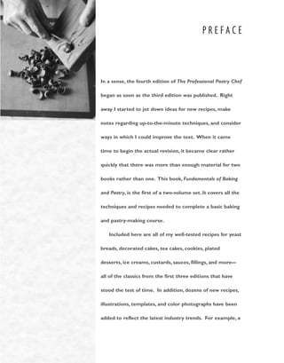 P R E F A C E
In a sense, the fourth edition of The Professional Pastry Chef
began as soon as the third edition was published. Right
away I started to jot down ideas for new recipes, make
notes regarding up-to-the-minute techniques, and consider
ways in which I could improve the text. When it came
time to begin the actual revision, it became clear rather
quickly that there was more than enough material for two
books rather than one. This book, Fundamentals of Baking
and Pastry, is the first of a two-volume set. It covers all the
techniques and recipes needed to complete a basic baking
and pastry-making course.
Included here are all of my well-tested recipes for yeast
breads, decorated cakes, tea cakes, cookies, plated
desserts, ice creams, custards, sauces, fillings, and more––
all of the classics from the first three editions that have
stood the test of time. In addition, dozens of new recipes,
illustrations, templates, and color photographs have been
added to reflect the latest industry trends. For example, a
 