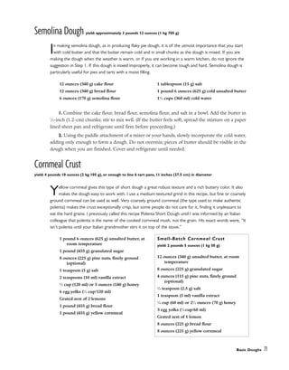 Semolina Dough yield: approximately 3 pounds 12 ounces (1 kg 705 g)
In making semolina dough, as in producing flaky pie dough, it is of the utmost importance that you start
with cold butter and that the butter remain cold and in small chunks as the dough is mixed. If you are
making the dough when the weather is warm, or if you are working in a warm kitchen, do not ignore the
suggestion in Step 1. If this dough is mixed improperly, it can become tough and hard. Semolina dough is
particularly useful for pies and tarts with a moist filling.
1. Combine the cake flour, bread flour, semolina flour, and salt in a bowl. Add the butter in
1
⁄2-inch (1.2-cm) chunks; stir to mix well. (If the butter feels soft, spread the mixture on a paper
lined sheet pan and refrigerate until firm before proceeding.)
2. Using the paddle attachment of a mixer or your hands, slowly incorporate the cold water,
adding only enough to form a dough. Do not overmix; pieces of butter should be visible in the
dough when you are finished. Cover and refrigerate until needed.
Cornmeal Crust
yield: 4 pounds 10 ounces (2 kg 105 g), or enough to line 6 tart pans, 11 inches (27.5 cm) in diameter
Yellow cornmeal gives this type of short dough a great robust texture and a rich buttery color. It also
makes the dough easy to work with. I use a medium-textured grind in this recipe, but fine or coarsely
ground cornmeal can be used as well. Very coarsely ground cornmeal (the type used to make authentic
polenta) makes the crust exceptionally crisp, but some people do not care for it, finding it unpleasant to
eat the hard grains. I previously called this recipe Polenta Short Dough until I was informed by an Italian
colleague that polenta is the name of the cooked cornmeal mush, not the grain. His exact words were, “It
isn’t polenta until your Italian grandmother stirs it on top of the stove.”
12 ounces (340 g) cake flour
12 ounces (340 g) bread flour
6 ounces (170 g) semolina flour
1 tablespoon (15 g) salt
1 pound 6 ounces (625 g) cold unsalted butter
11
⁄2 cups (360 ml) cold water
1 pound 6 ounces (625 g) unsalted butter, at
room temperature
1 pound (455 g) granulated sugar
8 ounces (225 g) pine nuts, finely ground
(optional)
1 teaspoon (5 g) salt
2 teaspoons (10 ml) vanilla extract
1
⁄2 cup (120 ml) or 5 ounces (140 g) honey
6 egg yolks (1
⁄2 cup/120 ml)
Grated zest of 2 lemons
1 pound (455 g) bread flour
1 pound (455 g) yellow cornmeal
Small-Batch Cornmeal Crust
yield: 2 pounds 5 ounces (1 kg 50 g)
12 ounces (340 g) unsalted butter, at room
temperature
8 ounces (225 g) granulated sugar
4 ounces (115 g) pine nuts, finely ground
(optional)
1
⁄2 teaspoon (2.5 g) salt
1 teaspoon (5 ml) vanilla extract
1
⁄4 cup (60 ml) or 21
⁄2 ounces (70 g) honey
3 egg yolks (1
⁄4 cup/60 ml)
Grated zest of 1 lemon
8 ounces (225 g) bread flour
8 ounces (225 g) yellow cornmeal
Basic Doughs 71
 