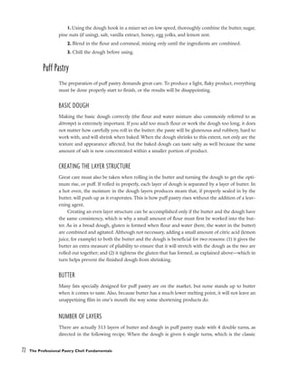 1. Using the dough hook in a mixer set on low speed, thoroughly combine the butter, sugar,
pine nuts (if using), salt, vanilla extract, honey, egg yolks, and lemon zest.
2. Blend in the flour and cornmeal, mixing only until the ingredients are combined.
3. Chill the dough before using.
Puff Pastry
The preparation of puff pastry demands great care. To produce a light, flaky product, everything
must be done properly start to finish, or the results will be disappointing.
BASIC DOUGH
Making the basic dough correctly (the flour and water mixture also commonly referred to as
détrempe) is extremely important. If you add too much flour or work the dough too long, it does
not matter how carefully you roll in the butter; the paste will be glutenous and rubbery, hard to
work with, and will shrink when baked. When the dough shrinks to this extent, not only are the
texture and appearance affected, but the baked dough can taste salty as well because the same
amount of salt is now concentrated within a smaller portion of product.
CREATING THE LAYER STRUCTURE
Great care must also be taken when rolling in the butter and turning the dough to get the opti-
mum rise, or puff. If rolled in properly, each layer of dough is separated by a layer of butter. In
a hot oven, the moisture in the dough layers produces steam that, if properly sealed in by the
butter, will push up as it evaporates. This is how puff pastry rises without the addition of a leav-
ening agent.
Creating an even layer structure can be accomplished only if the butter and the dough have
the same consistency, which is why a small amount of flour must first be worked into the but-
ter. As in a bread dough, gluten is formed when flour and water (here, the water in the butter)
are combined and agitated. Although not necessary, adding a small amount of citric acid (lemon
juice, for example) to both the butter and the dough is beneficial for two reasons: (1) it gives the
butter an extra measure of pliability to ensure that it will stretch with the dough as the two are
rolled out together; and (2) it tightens the gluten that has formed, as explained above––which in
turn helps prevent the finished dough from shrinking.
BUTTER
Many fats specially designed for puff pastry are on the market, but none stands up to butter
when it comes to taste. Also, because butter has a much lower melting point, it will not leave an
unappetizing film in one’s mouth the way some shortening products do.
NUMBER OF LAYERS
There are actually 513 layers of butter and dough in puff pastry made with 4 double turns, as
directed in the following recipe. When the dough is given 6 single turns, which is the classic
72 The Professional Pastry Chef: Fundamentals
 