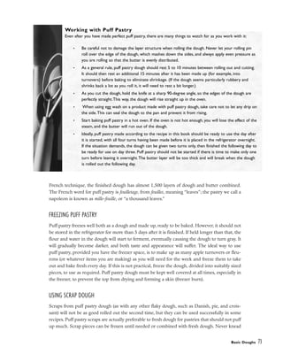 French technique, the finished dough has almost 1,500 layers of dough and butter combined.
The French word for puff pastry is feuilletage, from feuilles, meaning “leaves”; the pastry we call a
napoleon is known as mille-feuille, or “a thousand leaves.”
FREEZING PUFF PASTRY
Puff pastry freezes well both as a dough and made up, ready to be baked. However, it should not
be stored in the refrigerator for more than 5 days after it is finished. If held longer than that, the
flour and water in the dough will start to ferment, eventually causing the dough to turn gray. It
will gradually become darker, and both taste and appearance will suffer. The ideal way to use
puff pastry, provided you have the freezer space, is to make up as many apple turnovers or fleu-
rons (or whatever items you are making) as you will need for the week and freeze them to take
out and bake fresh every day. If this is not practical, freeze the dough, divided into suitably sized
pieces, to use as required. Puff pastry dough must be kept well covered at all times, especially in
the freezer, to prevent the top from drying and forming a skin (freezer burn).
USING SCRAP DOUGH
Scraps from puff pastry dough (as with any other flaky dough, such as Danish, pie, and crois-
sant) will not be as good rolled out the second time, but they can be used successfully in some
recipes. Puff pastry scraps are actually preferable to fresh dough for pastries that should not puff
up much. Scrap pieces can be frozen until needed or combined with fresh dough. Never knead
Basic Doughs 73
Working with Puff Pastry
Even after you have made perfect puff pastry, there are many things to watch for as you work with it:
• Be careful not to damage the layer structure when rolling the dough. Never let your rolling pin
roll over the edge of the dough, which mashes down the sides, and always apply even pressure as
you are rolling so that the butter is evenly distributed.
• As a general rule, puff pastry dough should rest 5 to 10 minutes between rolling out and cutting.
It should then rest an additional 15 minutes after it has been made up (for example, into
turnovers) before baking to eliminate shrinkage. (If the dough seems particularly rubbery and
shrinks back a lot as you roll it, it will need to rest a bit longer.)
• As you cut the dough, hold the knife at a sharp 90-degree angle, so the edges of the dough are
perfectly straight.This way, the dough will rise straight up in the oven.
• When using egg wash on a product made with puff pastry dough, take care not to let any drip on
the side.This can seal the dough to the pan and prevent it from rising.
• Start baking puff pastry in a hot oven. If the oven is not hot enough, you will lose the effect of the
steam, and the butter will run out of the dough.
• Ideally, puff pastry made according to the recipe in this book should be ready to use the day after
it is started, with all four turns having been made before it is placed in the refrigerator overnight.
If the situation demands, the dough can be given two turns only, then finished the following day to
be ready for use on day three. Puff pastry should not be started if there is time to make only one
turn before leaving it overnight.The butter layer will be too thick and will break when the dough
is rolled out the following day.
 