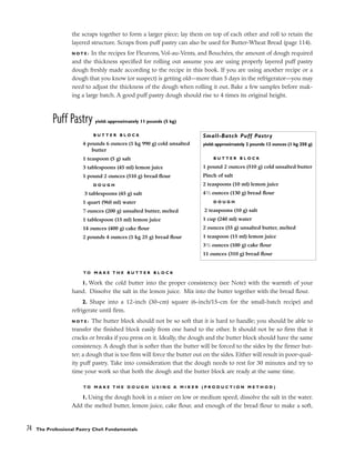 the scraps together to form a larger piece; lay them on top of each other and roll to retain the
layered structure. Scraps from puff pastry can also be used for Butter-Wheat Bread (page 114).
N O T E : In the recipes for Fleurons, Vol-au-Vents, and Bouchées, the amount of dough required
and the thickness specified for rolling out assume you are using properly layered puff pastry
dough freshly made according to the recipe in this book. If you are using another recipe or a
dough that you know (or suspect) is getting old––more than 5 days in the refrigerator––you may
need to adjust the thickness of the dough when rolling it out. Bake a few samples before mak-
ing a large batch. A good puff pastry dough should rise to 4 times its original height.
Puff Pastry yield: approximately 11 pounds (5 kg)
T O M A K E T H E B U T T E R B L O C K
1. Work the cold butter into the proper consistency (see Note) with the warmth of your
hand. Dissolve the salt in the lemon juice. Mix into the butter together with the bread flour.
2. Shape into a 12-inch (30-cm) square (6-inch/15-cm for the small-batch recipe) and
refrigerate until firm.
N O T E : The butter block should not be so soft that it is hard to handle; you should be able to
transfer the finished block easily from one hand to the other. It should not be so firm that it
cracks or breaks if you press on it. Ideally, the dough and the butter block should have the same
consistency. A dough that is softer than the butter will be forced to the sides by the firmer but-
ter; a dough that is too firm will force the butter out on the sides. Either will result in poor-qual-
ity puff pastry. Take into consideration that the dough needs to rest for 30 minutes and try to
time your work so that both the dough and the butter block are ready at the same time.
T O M A K E T H E D O U G H U S I N G A M I X E R ( P R O D U C T I O N M E T H O D )
1. Using the dough hook in a mixer on low or medium speed, dissolve the salt in the water.
Add the melted butter, lemon juice, cake flour, and enough of the bread flour to make a soft,
74 The Professional Pastry Chef: Fundamentals
B U T T E R B L O C K
4 pounds 6 ounces (1 kg 990 g) cold unsalted
butter
1 teaspoon (5 g) salt
3 tablespoons (45 ml) lemon juice
1 pound 2 ounces (510 g) bread flour
D O U G H
3 tablespoons (45 g) salt
1 quart (960 ml) water
7 ounces (200 g) unsalted butter, melted
1 tablespoon (15 ml) lemon juice
14 ounces (400 g) cake flour
2 pounds 4 ounces (1 kg 25 g) bread flour
Small-Batch Puff Pastry
yield: approximately 2 pounds 12 ounces (1 kg 250 g)
B U T T E R B L O C K
1 pound 2 ounces (510 g) cold unsalted butter
Pinch of salt
2 teaspoons (10 ml) lemon juice
41
⁄2 ounces (130 g) bread flour
D O U G H
2 teaspoons (10 g) salt
1 cup (240 ml) water
2 ounces (55 g) unsalted butter, melted
1 teaspoon (15 ml) lemon juice
31
⁄2 ounces (100 g) cake flour
11 ounces (310 g) bread flour
 