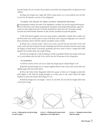 smooth dough. Do not overmix. If you add too much flour, the dough will be too glutenous and
rubbery.
2. Shape the dough into a tight ball. With a sharp knife, cut a cross halfway into the ball.
Let rest for 30 minutes, covered, in the refrigerator.
T O M A K E T H E D O U G H B Y H A N D ( C L A S S I C E U R O P E A N M E T H O D )
In this preparation method, the order of the ingredients is reversed. You start by using the full measure-
ment of both flours and, instead of adjusting the consistency of the dough with bread flour, adjust the
amount of water added at the end. The butter should be firm rather than soft. The dough is worked
much less and, when finished, should be not soft, smooth, and elastic but quite the opposite.
1. Sift both flours together onto your work surface––preferably a marble slab or table. Cut
the firm butter into chunks, place on top of the flour, and, using your fingertips, cut it into the
flour, pinching it down until the mixture resembles coarse crumbs.
2. Shape into a mound, make a well in the center, and add the salt and most of the cold
water to the well. Stir to dissolve the salt. Gradually mix the flour and butter into the water, using
the fingers of both hands. If necessary, gradually add more water to form a dough that holds
together but is fairly sticky and rough looking.
3. Form the dough into a ball, kneading it as little as possible. Flatten the dough a little and
cut a cross halfway into the ball. Cover and let rest for 30 minutes in the refrigerator.
T O A S S E M B L E
1. Pull the corners of the cuts out to make the dough square-shaped (Figure 2-9).
2. Roll the opened dough out to a square slightly thicker in the center than on the sides and
slightly larger than the butter block.
3. Place the butter block diagonally within the square so there are 4 triangles around the
sides (Figure 2-10). Fold the dough triangles in so they meet in the center. Pinch the edges
together to seal in the butter block (Figure 2-11).
4. Roll the dough into a rectangle 1
⁄2 inch (1.2 cm) thick. Do not roll the dough wider than
a sheet pan is long.
Basic Doughs 75
FIGURE 2-9 Opening the cut ball of dough
to make it square
FIGURE 2-10 Positioning the butter block
diagonally on the dough square
FIGURE 2-11 Sealing the butter block
inside the dough
 
