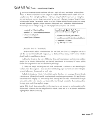 Quick Puff Pastry yield: 11 pounds 2 ounces (5 kg 60 g)
If you do not have time to make traditional puff pastry, quick puff pastry (also known as blitz puff pas-
try) is an efficient compromise. You will not get the height of the authentic version, but this recipe can
easily be made––from scaling through baking––in 2 hours. It is perfect for lining tart pans or making fleu-
rons and napoleons, when the dough must not puff up too much. In Europe, this type of dough is known
as American puff pastry. The name has nothing to do with the lesser quality of dough you get from mixing
all of the ingredients together in a rapid fashion but simply came about because this method resembles
the technique used to make pie dough, and in Europe pies are synonymous with America.
1. Place the flour in a mixer bowl.
2. Cut the butter, which should be firm but not hard, into 2-inch (5-cm) pieces (or about
half this size for the small-batch recipe). Add to the flour while mixing on low speed with the
dough hook; be careful not to knead.
3. Dissolve the salt in the water. Add to the flour and butter mixture and mix only until the
dough can be handled. Mix carefully and for only a short time so that lumps of butter remain
whole; the dough should look like well-made pie dough.
4. Shape the dough into a square and allow it to rest for 10 minutes. If it is warm in your
kitchen, place the dough on a sheet pan lined with baking paper and let it rest in the refrigera-
tor until it becomes firm enough to work with.
5. Roll the dough out 1
⁄2 inch (1.2 cm) thick and in the shape of a rectangle. Give the dough
3 single turns, followed by 1 double turn (see single-turn instructions on page 212 and double-
turn instructions on page 76). If the dough feels rubbery after you have completed the 3 single
turns, let it rest for a few minutes and finish with a fourth single turn rather than making a dou-
ble turn at the end. Cover and refrigerate.
N O T E : This dough does not need to rest between turns and is ready to use immediately after
the last turn. However, after the dough has been rolled, it must rest 20 to 30 minutes before bak-
ing to prevent it from shrinking.
Basic Doughs 77
5 pounds (2 kg 275 g) bread flour
5 pounds (2 kg 275 g) cold unsalted butter
2 tablespoons (30 g) salt
3 cups (720 ml) cold water
Small-Batch Quick Puff Pastry
yield: 2 pounds 12 ounces (1 kg 250 g)
1 pound 4 ounces (570 g) bread flour
1 pound 4 ounces (570 g) cold unsalted butter
11
⁄2 teaspoons (7.5 g) salt
3
⁄4 cup (180 ml) cold water
 