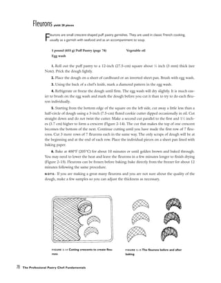 Fleurons yield: 28 pieces
Fleurons are small crescent-shaped puff pastry garnishes. They are used in classic French cooking,
usually as a garnish with seafood and as an accompaniment to soup.
1. Roll out the puff pastry to a 12-inch (27.5-cm) square about 1
⁄8 inch (3 mm) thick (see
Note). Prick the dough lightly.
2. Place the dough on a sheet of cardboard or an inverted sheet pan. Brush with egg wash.
3. Using the back of a chef’s knife, mark a diamond pattern in the egg wash.
4. Refrigerate or freeze the dough until firm. The egg wash will dry slightly. It is much eas-
ier to brush on the egg wash and mark the dough before you cut it than to try to do each fleu-
ron individually.
5. Starting from the bottom edge of the square on the left side, cut away a little less than a
half-circle of dough using a 3-inch (7.5-cm) fluted cookie cutter dipped occasionally in oil. Cut
straight down and do not twist the cutter. Make a second cut parallel to the first and 11
⁄2 inch-
es (3.7 cm) higher to form a crescent (Figure 2-14). The cut that makes the top of one crescent
becomes the bottom of the next. Continue cutting until you have made the first row of 7 fleu-
rons. Cut 3 more rows of 7 fleurons each in the same way. The only scraps of dough will be at
the beginning and at the end of each row. Place the individual pieces on a sheet pan lined with
baking paper.
6. Bake at 400°F (205°C) for about 10 minutes or until golden brown and baked through.
You may need to lower the heat and leave the fleurons in a few minutes longer to finish drying
(Figure 2-15). Fleurons can be frozen before baking; bake directly from the freezer for about 12
minutes following the same procedure.
N O T E : If you are making a great many fleurons and you are not sure about the quality of the
dough, make a few samples so you can adjust the thickness as necessary.
78 The Professional Pastry Chef: Fundamentals
1 pound (455 g) Puff Pastry (page 74)
Egg wash
Vegetable oil
FIGURE 2-14 Cutting crescents to create fleu-
rons
FIGURE 2-15 The fleurons before and after
baking
 