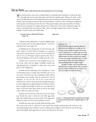 Vol-au-Vents yield: 1 shell, 10 inches (25 cm) in diameter, for 10 to 12 servings
You could say that a vol-au-vent is a big bouchée or, conversely, that a bouchée is a small vol-au-vent;
in principle, they are the same thing. Vol-au-vents (the term literally means “flying in the wind,” a refer-
ence to the delicate nature of the baked puff pastry) were invented by the famous French chef Antoine
Carême, who according to history is said to have proclaimed, “s’envola au vent,” referring to the lightness
of his creation as he removed it from the oven. These pastry shells can be made around 8 to 10 inches
(20 to 25 cm) in diameter for multiple servings, 4 to 5 inches (10 to 12.5 cm) for individual servings. Ten
inches is the largest shell it is practical to make. If this is not large enough for the number of servings
needed, it is best to make two smaller shells.
1. Roll out the puff pastry to a square slightly larger
than 10 inches (25 cm) and approximately 1
⁄2 inch (1.2
cm) thick (see Note, page 74).
2. Refrigerate the dough first if it has become soft;
then, using a 10-inch (25-cm) template as a guide (a
cake pan is a good choice), cut out a circle of dough. Be
sure to cut at a 90-degree angle to prevent the vol-au-
vent from falling to one side as it puffs up in the oven.
3. Place an 81
⁄2-inch (21.2-cm) template in the cen-
ter of the circle and cut again. Carefully transfer the
ring-shaped piece of dough to a sheet pan, cover, and
place in the refrigerator.
4. Roll out the remaining circle of dough to 1
⁄8 inch
(3 mm) thick and to a shape that will allow you to cut
one circle, 10 inches (25 cm) in diameter, which will be
the bottom, and a smaller circle, 81
⁄2 inches (21.2 cm) in
diameter, to use for the lid of the vol-au-vent (if
desired). Cut out the circles, prick the dough thorough-
ly, and refrigerate for approximately 30 minutes. (If you
have enough scrap dough on hand, you can roll and cut
these circles first, then allow them to rest in the refrig-
erator while you make the ring.)
5. Place the 10-inch (25-cm) circle on an even sheet
pan. Brush the outer 1 inch (2.5 cm) with egg wash;
place the chilled ring on top so it sticks to the egg wash.
Adjust to make the vol-au-vent perfectly round.
6. With the back side of a knife held vertically, mark
the vol-au-vent every 11
⁄2 inches (3.7 cm) around the outside, pressing from the bottom to the
top and pushing in just a little to create a scallop pattern (Figure 2-16). Prick the top of the ring
and brush lightly with egg wash; do not let any drip down the sides.
Basic Doughs 79
1 pound 8 ounces (680 g) Puff Pastry
(page 74)
Egg wash
C H E F ’ S T I P
One of the best ways to keep the sides of a
vol-au-vent from falling in as it puffs up is to
arrange a cake cooling rack above the vol-au-
vent on baking forms or coffee cups set at the
edges of the baking pan. Place them at a height
slightly below the point to which you expect,
or want, the dough to puff.This acts as a mold,
preventing the vol-au-vent from puffing too
high and helping keep the edges straight.
To make a smaller vol-au-vent, follow the
same directions using whatever size is required
for the outside template; just use a ring 1 inch
(2.5 cm) smaller to create the frame.
FIGURE 2-16 Pressing the back of a knife into the dough
to create vertical marks and a scalloped edge on a vol-
au-vent
 