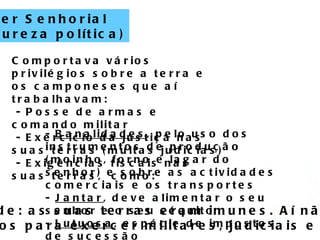 Escola Secundária Luís de Freitas Branco Poder Senhorial (natureza política) Comportava vários privilégios sobre a terra e os camponeses que aí trabalhavam: - Posse de armas e comando militar - Exercício da justiça nas suas terras (multas judicias) - Exigências fiscais nas suas terras,  como: -  Banalidades , pelo uso dos instrumentos de produção (moinho, forno e lagar do senhor) e sobre as actividades comerciais e os transportes -  Jantar , deve alimentar o seu senhor e o seu séquito -  Lutuosa , espécie de impostos de sucessão -  Osas , prestações pagas por quem casasse fora do senhorio. Direito à Imunidade: as suas terras eram imunes. Aí não entravam os  funcionários régios para exercer militares, judiciais e fiscais.  
