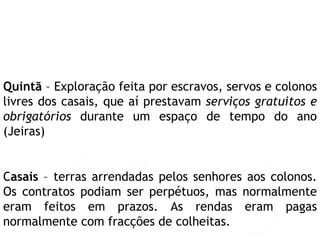 Quintã  – Exploração feita por escravos, servos e colonos livres dos casais, que aí prestavam  serviços gratuitos e obrigatórios  durante um espaço de tempo do ano (Jeiras)  C asais  – terras arrendadas pelos senhores aos colonos. Os contratos podiam ser perpétuos, mas normalmente eram feitos em prazos. As rendas eram pagas normalmente com fracções de colheitas.  
