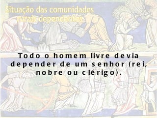 Situação das comunidades  rurais dependentes Todo o homem livre devia depender de um senhor (rei, nobre ou clérigo). 