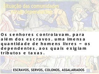 Situação das comunidades  rurais dependentes Os senhores controlavam, para além dos escravos, uma imensa quantidade de homens livres – os dependentes, aos quais exigiam tributos e taxas. ESCRAVOS, SERVOS, COLONOS, ASSALARIADOS   