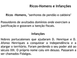 Escola Secundária Luís de Freitas Branco Ricos –Homens,  “senhores de pendão e caldeira” Possuidores de avultados domínios onde exerciam a justificação e gozavam a isenção fiscais.  Infanções   Nobres portucalenses que ajudaram D. Henrique e D. Afonso Henriques a conquistar a independência e a alargar o território. Foram perdendo o seu poder até ao século XIII. O próprio nome caiu em desuso. Passaram a ser chamados Fidalgos. Ricos-Homens e Infanções 