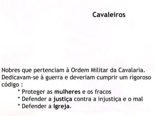 Nobres que pertenciam à Ordem Militar da Cavalaria. Dedicavam-se à guerra e deveriam cumprir um rigoroso código :  * Proteger as  mulheres  e os fracos * Defender a  justiça  contra a injustiça e o mal  * Defender a  Igreja . Cavaleiros 