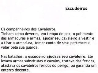 Os companheiros dos Cavaleiros.  Tinham como deveres, em tempo de paz, o polimento das armaduras e armas, ajudar seu cavaleiro a vestir e a tirar a armadura, tomar conta de seus pertences e velar pela sua guarda.  Nas batalhas, o  escudeiro ajudava seu cavaleiro . Ele levava armas substitutas e cavalos, tratava das feridas, afastava os cavaleiros feridos do perigo, ou garantia um enterro decente.  Escudeiros 