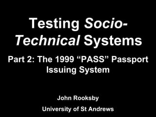 Testing  Socio-Technical  Systems Part 2: The 1999 “PASS” Passport Issuing System John Rooksby University of St Andrews 