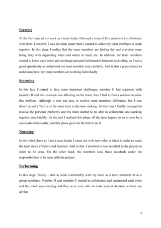 Forming
At the first time of my work as a team leader I formed a team of five members to collaborate
with them. However, I was the team leader then I started to select my team members to work
together. In this stage I realize that the team members are feeling shy and everyone seem
being busy with organizing when and where to meet, etc. In addition, the team members
started to know each other and exchange personal information between each other, so I had a
good opportunity to understand my team member very carefully. And it also a good chance to
understand how my team members are working individually.

Storming
In this face I started to face some important challenges, member C had argument with
member D and this situation was affecting on the team, then I had to find a solution to solve
this problem. Although it was not easy to resolve team members difference, but I was
directive and effective at the same time in decision making. At that time I finally managed to
resolve the personal problems and my team started to be able to collaborate and working
together comfortably. At the end I realized this phase all the time happen to us to ever be a
successful team leader, and this phase gave me the hart to do it.

Norming
In this third phase as I am a team leader I came out with new rules or ideas in order to make
the team more effective and function. Add to that, I involved a new standard to the project in
order to be done. On the other hand, the members took these standards under the
responsibilities to be done with the project.

Performing
In this stage, finally I start to work comfortably with my team as a team members nt as a
group members. Member D and member C started to collaborate and understand each other
and the result was amazing and they were even able to make correct decision without my
advice.

3

 
