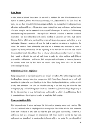 Role Team
In fact, there is another theory that can be used to improve the team effectiveness such as
Belbin. In addition, Belbin Associates (Cambridge, UK, 2012) identified the team roles, the
teams can use their strength to their advantages and also can manage their weaknesses in any
advantage and possible way. Hence, this means recognizing your weaknesses and put more
efforts on it to give you the opportunities to be qualified manager. According to Belbin theory
and after filling the questioners I find myself as a Monitor Evaluator. A Monitor Evaluator
means that I am most of the time with serious minded, in addition I am with a high critical
thinking ability, which give me the ability to take all factors into account and seldom to give
bad advice. However, sometimes I have the lack to motivate the others or inspiration the
others. So, most of these information can help me to suppress my weakness in order to
organize my team performance. At the beginning it was hard for me to work with a team
because at that time I did not know how to behave with my team member. Moreover, I knew
that I need to identify the role of each team in order to bring multiple and different
personalities. Add to that I understand their strengths and weaknesses in order to give them
the suitable work that fit their skills to success with doing their tasks and be more
collaborating with them.

Time management appraisal
Time management is important factor to any project nowadays. One of the important skills
that I need as a manager is the time management skill. At the future I should use to work with
a deadline in order to be more flexible with the things that I need to finish not rushing myself
or my team members. For this, the decision making is the best way to solve the time
management, by know the things that which less important to give other things the priority of
do. So, it is important to keep for long-term a goal in order to achieve it, and I realized that it
is important to do a list of process in order to handle the daily routine.

Communication skills
The communication is about exchange the information between sender and receiver. The
effective communication is very important in management; in addition it is the most important
factor that I believe in any team in order to gain team goals successfully. Moreover, I
understood that as a manager my relationship with team member should be clear and
understand our idea clearly to work productively and achieve our goals. So, one of model of
4

 