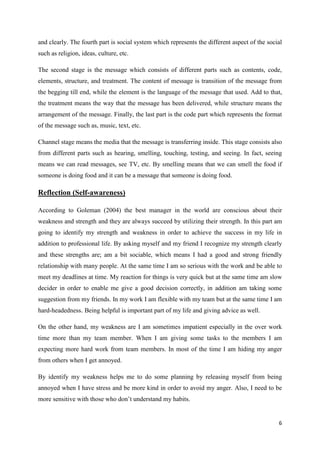 and clearly. The fourth part is social system which represents the different aspect of the social
such as religion, ideas, culture, etc.
The second stage is the message which consists of different parts such as contents, code,
elements, structure, and treatment. The content of message is transition of the message from
the begging till end, while the element is the language of the message that used. Add to that,
the treatment means the way that the message has been delivered, while structure means the
arrangement of the message. Finally, the last part is the code part which represents the format
of the message such as, music, text, etc.
Channel stage means the media that the message is transferring inside. This stage consists also
from different parts such as hearing, smelling, touching, testing, and seeing. In fact, seeing
means we can read messages, see TV, etc. By smelling means that we can smell the food if
someone is doing food and it can be a message that someone is doing food.

Reflection (Self-awareness)
According to Goleman (2004) the best manager in the world are conscious about their
weakness and strength and they are always succeed by utilizing their strength. In this part am
going to identify my strength and weakness in order to achieve the success in my life in
addition to professional life. By asking myself and my friend I recognize my strength clearly
and these strengths are; am a bit sociable, which means I had a good and strong friendly
relationship with many people. At the same time I am so serious with the work and be able to
meet my deadlines at time. My reaction for things is very quick but at the same time am slow
decider in order to enable me give a good decision correctly, in addition am taking some
suggestion from my friends. In my work I am flexible with my team but at the same time I am
hard-headedness. Being helpful is important part of my life and giving advice as well.
On the other hand, my weakness are I am sometimes impatient especially in the over work
time more than my team member. When I am giving some tasks to the members I am
expecting more hard work from team members. In most of the time I am hiding my anger
from others when I get annoyed.
By identify my weakness helps me to do some planning by releasing myself from being
annoyed when I have stress and be more kind in order to avoid my anger. Also, I need to be
more sensitive with those who don’t understand my habits.

6

 
