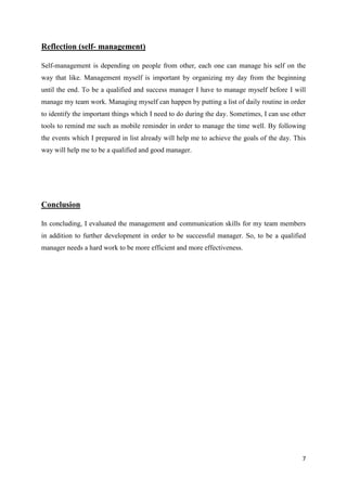 Reflection (self- management)
Self-management is depending on people from other, each one can manage his self on the
way that like. Management myself is important by organizing my day from the beginning
until the end. To be a qualified and success manager I have to manage myself before I will
manage my team work. Managing myself can happen by putting a list of daily routine in order
to identify the important things which I need to do during the day. Sometimes, I can use other
tools to remind me such as mobile reminder in order to manage the time well. By following
the events which I prepared in list already will help me to achieve the goals of the day. This
way will help me to be a qualified and good manager.

Conclusion
In concluding, I evaluated the management and communication skills for my team members
in addition to further development in order to be successful manager. So, to be a qualified
manager needs a hard work to be more efficient and more effectiveness.

7

 