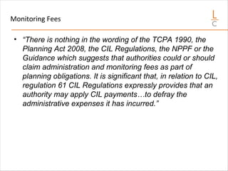 Monitoring Fees
• “There is nothing in the wording of the TCPA 1990, the
Planning Act 2008, the CIL Regulations, the NPPF or the
Guidance which suggests that authorities could or should
claim administration and monitoring fees as part of
planning obligations. It is significant that, in relation to CIL,
regulation 61 CIL Regulations expressly provides that an
authority may apply CIL payments…to defray the
administrative expenses it has incurred.”
 