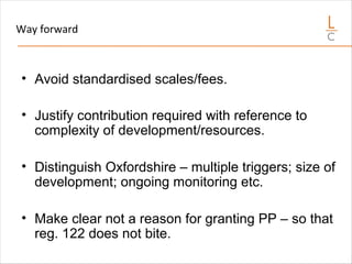 Way forward
• Avoid standardised scales/fees.
• Justify contribution required with reference to
complexity of development/resources.
• Distinguish Oxfordshire – multiple triggers; size of
development; ongoing monitoring etc.
• Make clear not a reason for granting PP – so that
reg. 122 does not bite.
 