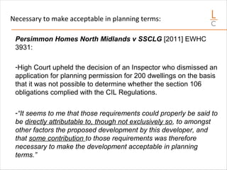 Necessary to make acceptable in planning terms:
Persimmon Homes North Midlands v SSCLG [2011] EWHC
3931:
-High Court upheld the decision of an Inspector who dismissed an
application for planning permission for 200 dwellings on the basis
that it was not possible to determine whether the section 106
obligations complied with the CIL Regulations.
-“It seems to me that those requirements could properly be said to
be directly attributable to, though not exclusively so, to amongst
other factors the proposed development by this developer, and
that some contribution to those requirements was therefore
necessary to make the development acceptable in planning
terms.”
 