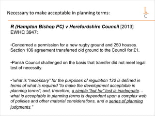 Necessary to make acceptable in planning terms:
R (Hampton Bishop PC) v Herefordshire Council [2013]
EWHC 3947:
-Concerned a permission for a new rugby ground and 250 houses.
Section 106 agreement transferred old ground to the Council for £1.
-Parish Council challenged on the basis that transfer did not meet legal
test of necessity.
-”what is “necessary” for the purposes of regulation 122 is defined in
terms of what is required “to make the development acceptable in
planning terms”; and, therefore, a simple “but for” test is inadequate…
what is acceptable in planning terms is dependent upon a complex web
of policies and other material considerations, and a series of planning
judgments.”
 
