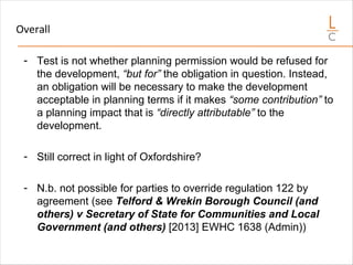 Overall
- Test is not whether planning permission would be refused for
the development, “but for” the obligation in question. Instead,
an obligation will be necessary to make the development
acceptable in planning terms if it makes “some contribution” to
a planning impact that is “directly attributable” to the
development.
- Still correct in light of Oxfordshire?
- N.b. not possible for parties to override regulation 122 by
agreement (see Telford & Wrekin Borough Council (and
others) v Secretary of State for Communities and Local
Government (and others) [2013] EWHC 1638 (Admin))
 