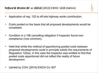 Telford & Wrekin BC -v- SSCLG [2013] EWHC 1638 (Admin)
• Application of reg. 122 to off-site highway works contribution.
• Costs pooled on the basis that all proposed developments would be
completed.
• Condition in s.106 cancelling obligation if Inspector found non-
compliance (now common).
• Held that whilst the method of apportioning pooled costs between
proposed developments could in principle satisfy the requirements of
Regulation 122(a), in this case the Inspector was entitled to find that
pooled costs apportioned did not reflect the reality of future
development.
• Upheld by COA: [2014] EWCA Civ 507
 