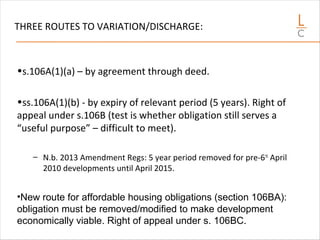 THREE ROUTES TO VARIATION/DISCHARGE:
•s.106A(1)(a) – by agreement through deed.
•ss.106A(1)(b) - by expiry of relevant period (5 years). Right of
appeal under s.106B (test is whether obligation still serves a
“useful purpose” – difficult to meet).
– N.b. 2013 Amendment Regs: 5 year period removed for pre-6th
April
2010 developments until April 2015.
•New route for affordable housing obligations (section 106BA):
obligation must be removed/modified to make development
economically viable. Right of appeal under s. 106BC.
 