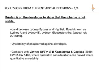 KEY LESSONS FROM CURRENT APPEAL DECISIONS – 1/4
Burden is on the developer to show that the scheme is not
viable.
–Land between Lydney Bypass and Highfield Road (known as
Lydney A and Lydney B), Lydney, Gloucestershire. (appeal ref:
2215840).
–Uncertainty often resolved against developer.
–Compare with Vannes KFT v. R B Kensington & Chelsea [2010]
EWCA Civ 1466, where qualitative considerations can prevail where
quantitative uncertainty.
 