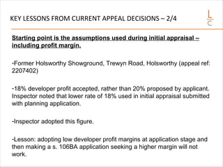 KEY LESSONS FROM CURRENT APPEAL DECISIONS – 2/4
Starting point is the assumptions used during initial appraisal –
including profit margin.
-Former Holsworthy Showground, Trewyn Road, Holsworthy (appeal ref:
2207402)
-18% developer profit accepted, rather than 20% proposed by applicant.
Inspector noted that lower rate of 18% used in initial appraisal submitted
with planning application.
-Inspector adopted this figure.
-Lesson: adopting low developer profit margins at application stage and
then making a s. 106BA application seeking a higher margin will not
work.
 