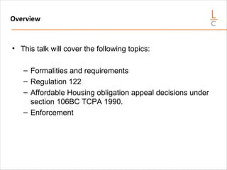 Overview
• This talk will cover the following topics:
– Formalities and requirements
– Regulation 122
– Affordable Housing obligation appeal decisions under
section 106BC TCPA 1990.
– Enforcement
 