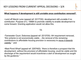 KEY LESSONS FROM CURRENT APPEAL DECISIONS – 3/4
What happens if development is still unviable once contribution removed?
-Land off Marsh Lane (appeal ref: 2217720): development still unviable if no
contribution. Purpose of s. 106BA to promote viability to enable development to
come forward. Granting application would not allow this.
Vs
-Tamewater Court, Dobcross (appeal ref: 2213720): AH requirement removed,
“this scheme is not economically viable… the removal of the remaining
contributions to affordable housing provision is necessary to move it towards
viability.” and
-Mast Pond Wharf (appeal ref: 2207402): “there is therefore a prospect that the
development, without the provision of affordable housing, could be viable and the
discharge of the requirement would incentivise a start of development as sought
by the guidance.”
 