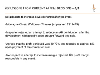 KEY LESSONS FROM CURRENT APPEAL DECISIONS – 4/4
Not possible to increase developer profit after the event
-Montague Close, Walton on Thames (appeal ref: 2212449)
-Inspector rejected an attempt to reduce an AH contribution after the
development had actually been brought forward and sold.
-Agreed that the profit achieved was 10.77% and reduced to approx. 8%
upon payment of the commuted sum.
-Retrospective attempt to increase margin rejected. 8% profit margin
reasonable in any event.
 
