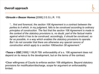 Overall approach
•Stroude v Beazer Homes [2006] 2 E.G.L.R. 115:
“... first and foremost, the section 106 Agreement is a contract between the
parties to it which, in my judgment, falls to be construed according to ordinary
principles of construction. The fact that the section 106 Agreement is made in
the context of the statutory provisions is, no doubt, part of the factual matrix
against which it has to be construed; accordingly, it should be construed, so
far as possible, in a way which enables the statutory provisions to operate.
But I do not consider that there are otherwise any special canons of
construction which apply to a section 106/section 38 agreement.”
•Tesco v SSE [1995] 1 WLR 759: enforceability of a s. 106 agreement does not
depend on its nexus to the development, but on the terms of the contract.
•Clear willingness of Courts to enforce section 106 obligations. Beyond statutory
provisions for modification/discharge, scope for argument on enforceability
limited.
 