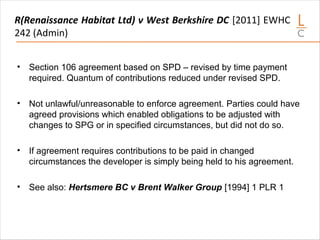 R(Renaissance Habitat Ltd) v West Berkshire DC [2011] EWHC
242 (Admin)
• Section 106 agreement based on SPD – revised by time payment
required. Quantum of contributions reduced under revised SPD.
• Not unlawful/unreasonable to enforce agreement. Parties could have
agreed provisions which enabled obligations to be adjusted with
changes to SPG or in specified circumstances, but did not do so.
• If agreement requires contributions to be paid in changed
circumstances the developer is simply being held to his agreement.
• See also: Hertsmere BC v Brent Walker Group [1994] 1 PLR 1
 