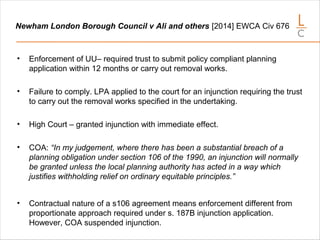 Newham London Borough Council v Ali and others [2014] EWCA Civ 676
• Enforcement of UU– required trust to submit policy compliant planning
application within 12 months or carry out removal works.
• Failure to comply. LPA applied to the court for an injunction requiring the trust
to carry out the removal works specified in the undertaking.
• High Court – granted injunction with immediate effect.
• COA: “In my judgement, where there has been a substantial breach of a
planning obligation under section 106 of the 1990, an injunction will normally
be granted unless the local planning authority has acted in a way which
justifies withholding relief on ordinary equitable principles.”
• Contractual nature of a s106 agreement means enforcement different from
proportionate approach required under s. 187B injunction application.
However, COA suspended injunction.
 