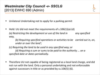 Westminster City Council -v- SSCLG
[2013] EWHC 690 (Admin)
• Unilateral Undertaking not to apply for a parking permit
• Held: UU did not meet the requirements of s.106(1)(a)-(d)
(a) Restricting the development or use of the land in any specified
way,
(b) Requiring specified operations or activities to be carried out in, on,
under or over the land’;
(c) Requiring the land to be used in any specified way; or
(d) Requiring a sum or sums to be paid to the authority ... on a
specified date or dates periodically.
• Therefore UU not capable of being registered as a local land charge, and did
not run with the land. Only a personal undertaking and not enforceable
against successors in title or as provided by ss.106(5)-(6).
 