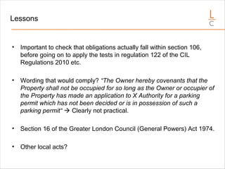 Lessons
• Important to check that obligations actually fall within section 106,
before going on to apply the tests in regulation 122 of the CIL
Regulations 2010 etc.
• Wording that would comply? “The Owner hereby covenants that the
Property shall not be occupied for so long as the Owner or occupier of
the Property has made an application to X Authority for a parking
permit which has not been decided or is in possession of such a
parking permit“  Clearly not practical.
• Section 16 of the Greater London Council (General Powers) Act 1974.
• Other local acts?
 