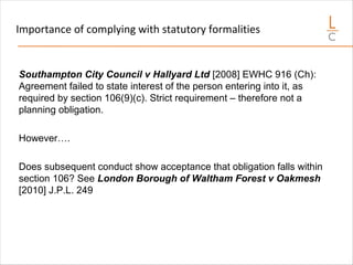 Importance of complying with statutory formalities
Southampton City Council v Hallyard Ltd [2008] EWHC 916 (Ch):
Agreement failed to state interest of the person entering into it, as
required by section 106(9)(c). Strict requirement – therefore not a
planning obligation.
However….
Does subsequent conduct show acceptance that obligation falls within
section 106? See London Borough of Waltham Forest v Oakmesh
[2010] J.P.L. 249
 