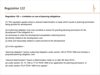 Regulation 122
Regulation 122 — Limitation on use of planning obligations
(1) This regulation applies where a relevant determination is made which results in planning permission
being granted for development.
(2) A planning obligation may only constitute a reason for granting planning permission for the
development if the obligation is—
(a) necessary to make the development acceptable in planning terms;
(b) directly related to the development; and
(c) fairly and reasonably related in scale and kind to the development.
(3) In this regulation—
“planning obligation” means a planning obligation under section 106 of TCPA 1990 and includes a
proposed planning obligation; and
“relevant determination” means a determination made on or after 6th April 2010—
(a) under section 70, 73, 76A or 77 of TCPA 1990 of an application for planning permission; or
(b) under section 79 of TCPA 1990 of an appeal.”
 