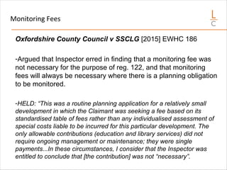 Monitoring Fees
Oxfordshire County Council v SSCLG [2015] EWHC 186
-Argued that Inspector erred in finding that a monitoring fee was
not necessary for the purpose of reg. 122, and that monitoring
fees will always be necessary where there is a planning obligation
to be monitored.
-HELD: “This was a routine planning application for a relatively small
development in which the Claimant was seeking a fee based on its
standardised table of fees rather than any individualised assessment of
special costs liable to be incurred for this particular development. The
only allowable contributions (education and library services) did not
require ongoing management or maintenance; they were single
payments...In these circumstances, I consider that the Inspector was
entitled to conclude that [the contribution] was not “necessary”.
 
