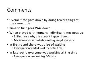 Comments
• Overall time goes down by doing fewer things at
the same time
• Time to first goes WAY down
• When played with humans individual times goes up
• Still not sure why this doesn’t happen here…
• My simulation is probably making simplifications
• In first round there was a lot of waiting
• Every person waited ¾ of the total time
• In last round everyone was working all the time
• Every person was waiting 3-5 ticks
 
