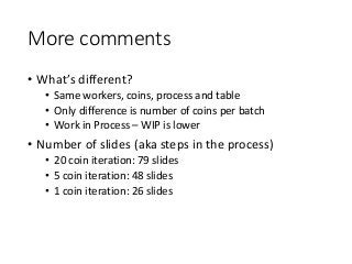 More comments
• What’s different?
• Same workers, coins, process and table
• Only difference is number of coins per batch
• Work in Process – WIP is lower
• Number of slides (aka steps in the process)
• 20 coin iteration: 79 slides
• 5 coin iteration: 48 slides
• 1 coin iteration: 26 slides
 