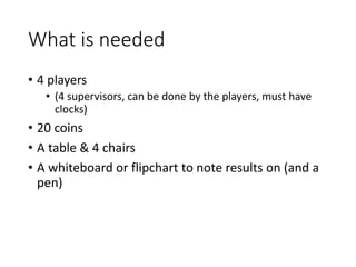 What is needed
• 4 players
• (4 supervisors, can be done by the players, must have
clocks)
• 20 coins
• A table & 4 chairs
• A whiteboard or flipchart to note results on (and a
pen)
 