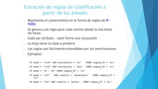 Extración de reglas de clasificación a
partir de los árboles
Representa el conocimiento en la forma de reglas de IF-
THEN
Se genera una regla para cada camino desde la raíz hasta
las hojas.
Cada par atributo – valor forma una conjunción
La hoja tiene la clase a predecir
Las reglas son fácilmente entendibles por los seres humanos
Ejemplos:
THEN compra_PC = “no”
THEN compra_PC = “si”
IF edad = “<=30” AND estudiante = “no”
IF edad = “<=30” AND estudiante = “yes”
IF edad = “31 - 40” THEN compra_PC = “si”
IF edad = “>40” AND credito = “excelente” THEN compra_PC =
“si”
IF edad = “>40” AND credito = “pobre” THEN compra_PC = “no”
 