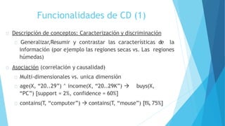 Funcionalidades de CD (1)
Descripción de conceptos: Caracterización y discriminación
Generalizar,Resumir y contrastar las características de la
información (por ejemplo las regiones secas vs. Las regiones
húmedas)
Asociación (correlación y causalidad)
Multi-dimensionales vs. unica dimensión
age(X, “20..29”) ^ income(X, “20..29K”) → buys(X,
“PC”) [support = 2%, confidence = 60%]
contains(T, “computer”) → contains(T, “mouse”) [1%, 75%]
 