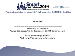 “Tecnologie e soluzioni per la Smart City” - Call for solutions di SMART City Exhibition 
Barbara Re 
------------------------------------------------------------------------ 
Università di Camerino 
Palazzo Battibocca, Via del Bastione, 3 - 62032, Camerino (MC) 
eMail: barbara.re@unicam.it 
Web: http://barbarare.wordpress.com 
