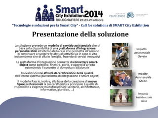 “Tecnologie e soluzioni per la Smart City” - Call for solutions di SMART City Exhibition 
Presentazione della soluzione 
La soluzione prevede un modello di servizio assistenziale che si 
basa sulla disponibilità di una piattaforma d’integrazione 
personalizzabile all’interno della casa che permetta all’anziano 
di continuare a svolgere le abituali attività sia in caso di vita 
indipendente che di vita in famiglia, fruendo di servizi innovativi 
La piattaforma d’integrazione permette di connettere smart-object 
come poltrone, finestre, porte, e oggetti d’arredo 
estendendo il concetto di domotica tradizionale 
Rilevanti sono le attività di certificazione della qualità 
dell'intero sistema (piattaforma di integrazione e smart-object) 
Il modello Pass è, inoltre, alla base della creazione di nuove 
figure professionali la cui caratteristica principale è quella di 
rispondere a esigenze multidisciplinari (sanitario, architetturale, 
informatico, giuridico, …) 
Impatto 
Assistenziale 
Elevato 
Impatto 
Assistenziale 
Medio 
Impatto 
Assistenziale 
Lieve 
 